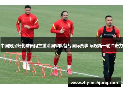 中国男足归化球员阿兰重返国家队备战国际赛事 展现新一轮冲击力 中国男足归化球员阿兰重返国家队备战国际赛事 展现新一轮冲击力